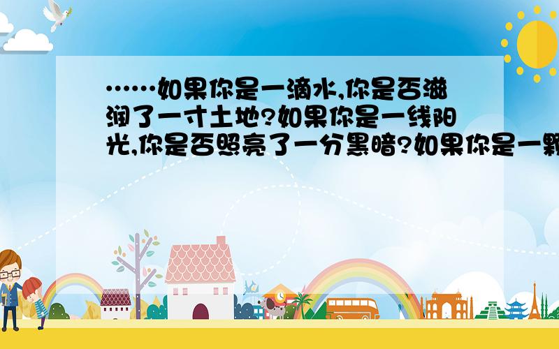 ……如果你是一滴水,你是否滋润了一寸土地?如果你是一线阳光,你是否照亮了一分黑暗?如果你是一颗粮食,你是否哺育了有用的生命?在生活的仓库里,我们不应该只做一个无穷的支付者从这句