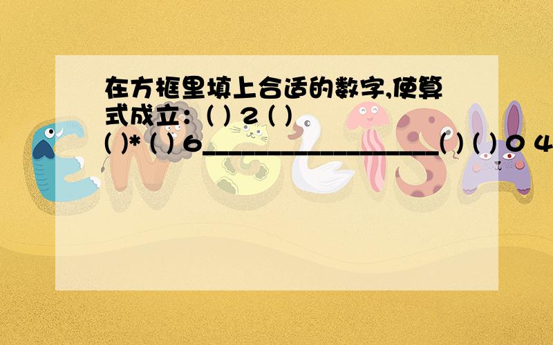 在方框里填上合适的数字,使算式成立：( ) 2 ( ) ( )* ( ) 6__________________( ) ( ) 0 4（ ) ( ) (7 ）0————————————（ ）（ )( ) （ ）（ ）