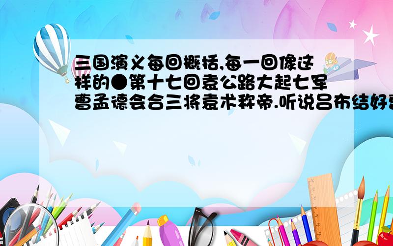 三国演义每回概括,每一回像这样的●第十七回袁公路大起七军曹孟德会合三将袁术称帝.听说吕布结好曹操,领军征徐州.被吕布打败,向孙策求救,被斥.曹操称赞刘备斩杀纵兵掠民的杨奉和韩暹