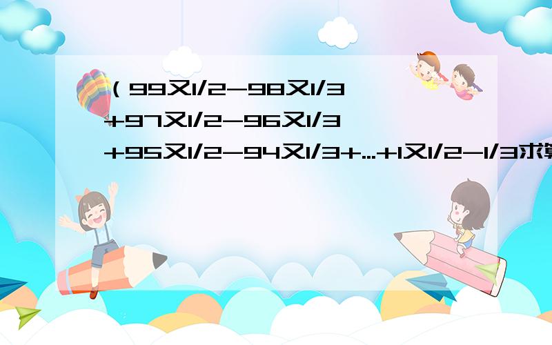 （99又1/2-98又1/3+97又1/2-96又1/3+95又1/2-94又1/3+...+1又1/2-1/3求算法和结果记住这是一道分数计算题!