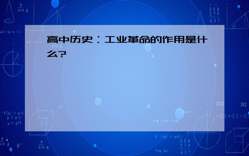 高中历史；工业革命的作用是什么?