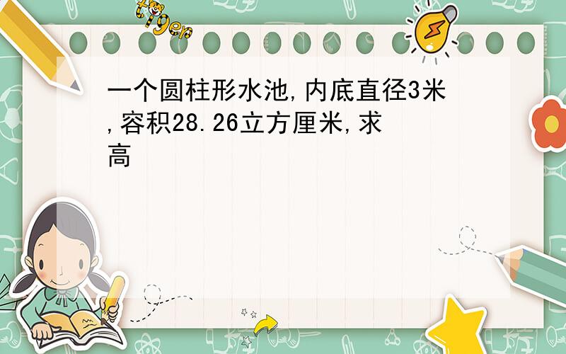 一个圆柱形水池,内底直径3米,容积28.26立方厘米,求高