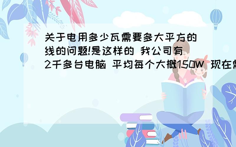 关于电用多少瓦需要多大平方的线的问题!是这样的 我公司有2千多台电脑 平均每个大概150W 现在需要换粗的平方线 请问 总线需要换多少平方的?一间房子大概是 50台电脑 共40间!我自己算下来