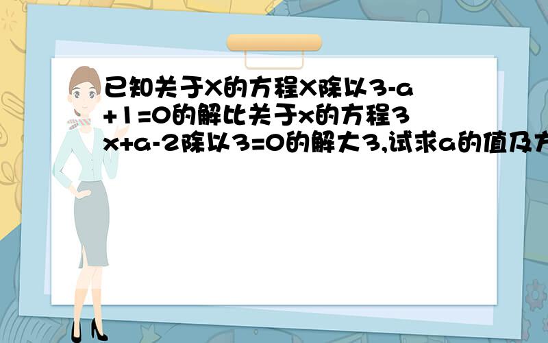 已知关于X的方程X除以3-a+1=0的解比关于x的方程3x+a-2除以3=0的解大3,试求a的值及方程的解.