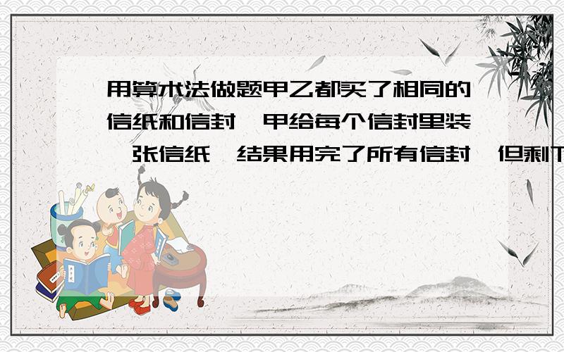 用算术法做题甲乙都买了相同的信纸和信封,甲给每个信封里装一张信纸,结果用完了所有信封,但剩下50张信纸；乙给每个信封里装了3张的信纸,用完了所有信纸,但剩50信封,问信纸和信封各多