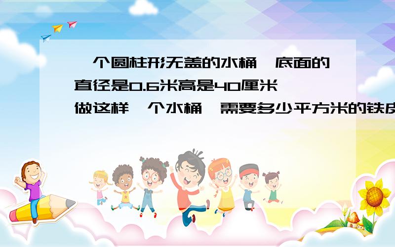 一个圆柱形无盖的水桶,底面的直径是0.6米高是40厘米,做这样一个水桶,需要多少平方米的铁皮?得数保留整数 要写算式