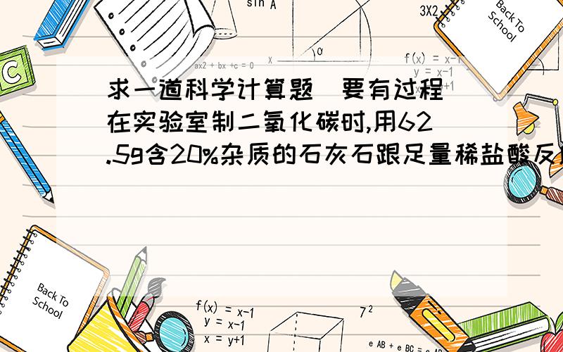 求一道科学计算题（要有过程）在实验室制二氧化碳时,用62.5g含20%杂质的石灰石跟足量稀盐酸反应,可制取得二氧化碳的体积（标准状况下）为多少?（假设杂志不反应,标准状况下二氧化碳的