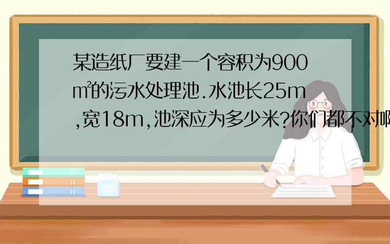 某造纸厂要建一个容积为900㎡的污水处理池.水池长25m,宽18m,池深应为多少米?你们都不对啊