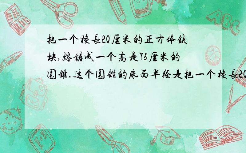 把一个棱长20厘米的正方体铁块,熔铸成一个高是75厘米的圆锥,这个圆锥的底面半径是把一个棱长20厘米的正方体铁块,熔铸成一个高是75厘米的圆锥,这个圆锥的底面半径是？