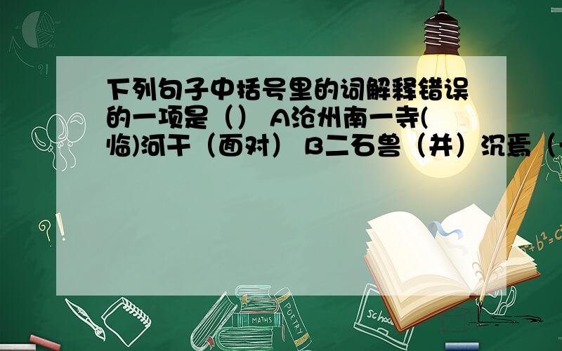 下列句子中括号里的词解释错误的一项是（） A沧州南一寺(临)河干（面对） B二石兽（并）沉焉（一起）下列句子中括号里的词解释错误的一项是（）A沧州南一寺(临)河干（面对） B二石兽