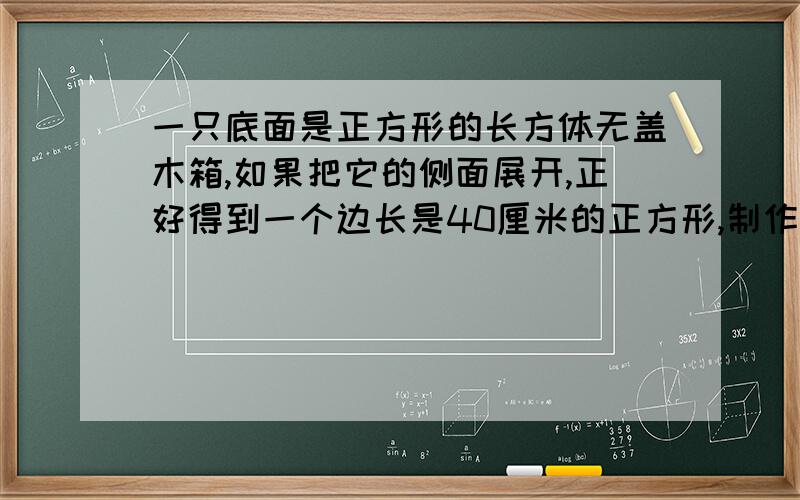 一只底面是正方形的长方体无盖木箱,如果把它的侧面展开,正好得到一个边长是40厘米的正方形,制作这只木箱需要木板多少平方厘米?这只木箱的体积是多少立方厘米?