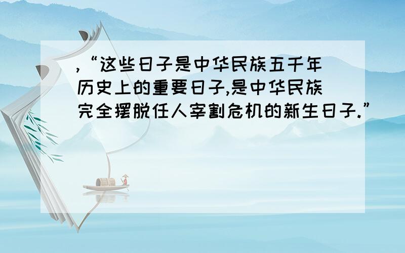 ,“这些日子是中华民族五千年历史上的重要日子,是中华民族完全摆脱任人宰割危机的新生日子.”