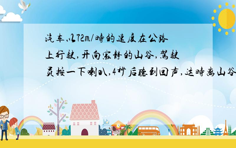 汽车以72m/时的速度在公路上行驶,开向寂静的山谷,驾驶员按一下喇叭,4秒后听到回声,这时离山谷有多远?已知空气中声音的传播速度是340m/秒