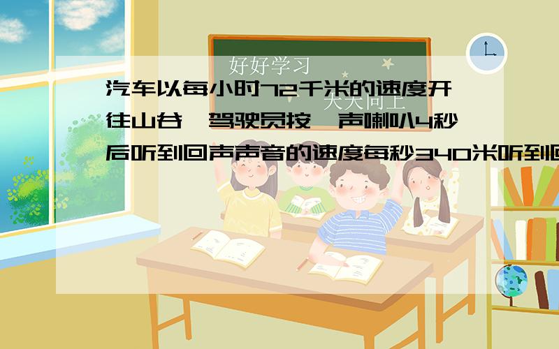 汽车以每小时72千米的速度开往山谷,驾驶员按一声喇叭4秒后听到回声声音的速度每秒340米听到回声时汽车离山谷的距离是多少?