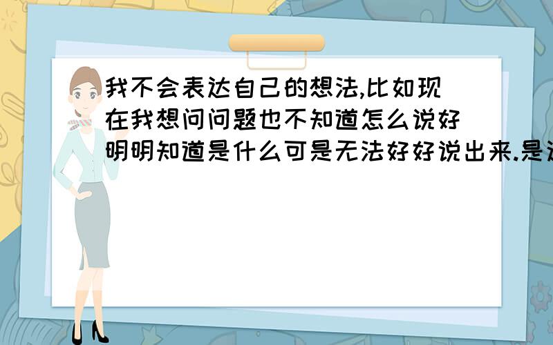 我不会表达自己的想法,比如现在我想问问题也不知道怎么说好明明知道是什么可是无法好好说出来.是这样的我性格内向,从小话不多,之前小学那阵一天都不带讲一句话的那种当然除了上课发