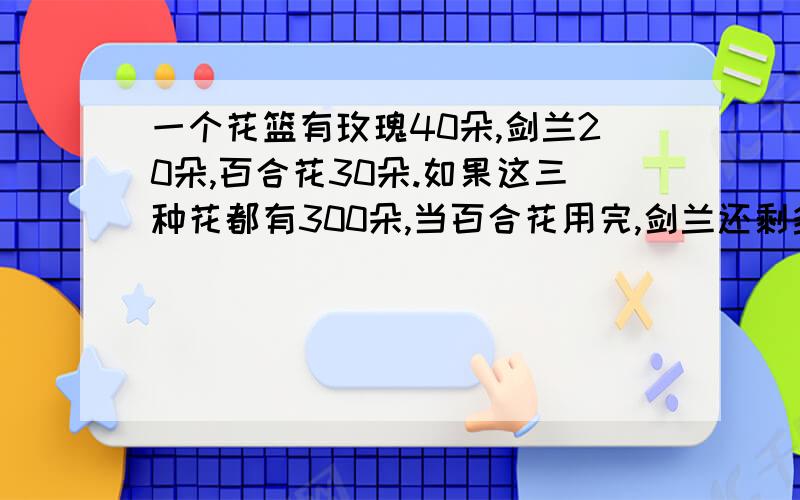 一个花篮有玫瑰40朵,剑兰20朵,百合花30朵.如果这三种花都有300朵,当百合花用完,剑兰还剩多少朵?玫瑰又要增加多少朵?要算式