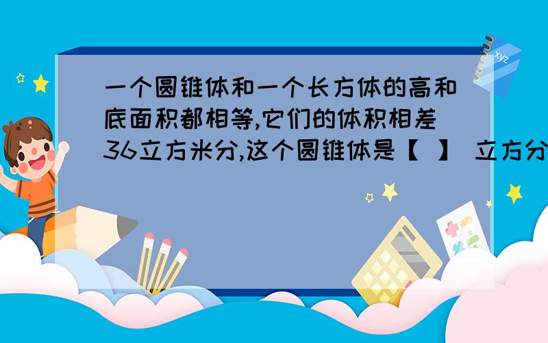 一个圆锥体和一个长方体的高和底面积都相等,它们的体积相差36立方米分,这个圆锥体是【 】 立方分米