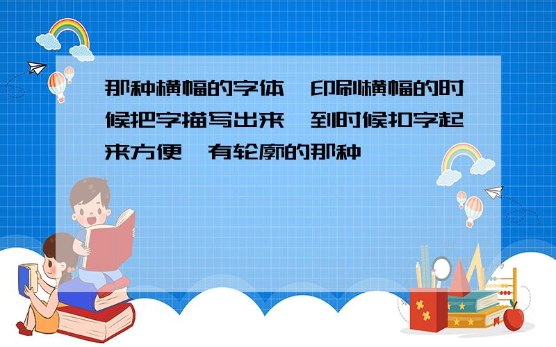 那种横幅的字体,印刷横幅的时候把字描写出来,到时候扣字起来方便,有轮廓的那种