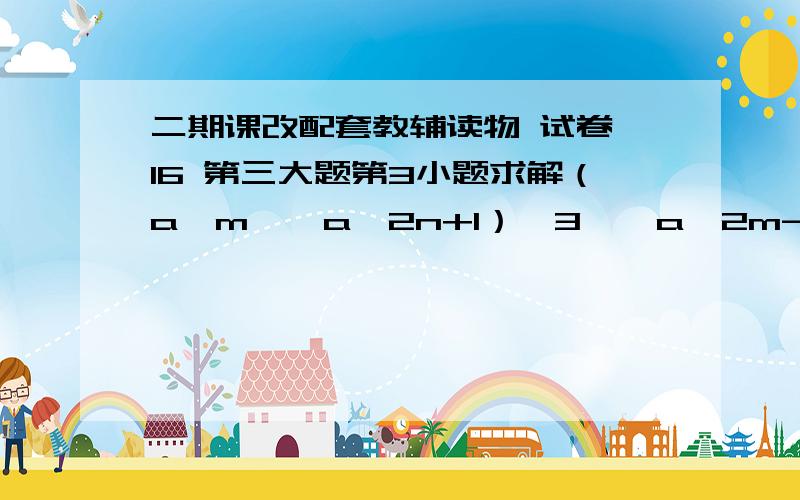 二期课改配套教辅读物 试卷 16 第三大题第3小题求解（a^m × a^2n+1）^3 ÷ a^2m-6n（a的m次方 乘以 a的2n+1次方）的3次方 除以 a的2m-6n次方