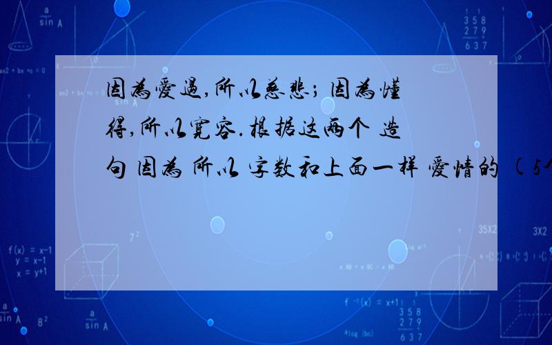 因为爱过,所以慈悲； 因为懂得,所以宽容.根据这两个 造句 因为 所以 字数和上面一样 爱情的 (5个）