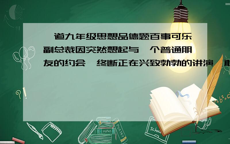 一道九年级思想品德题百事可乐副总裁因突然想起与一个普通朋友的约会,终断正在兴致勃勃的讲演,敢去赴约,这件事使百事可了赢得了同行的信任,这一故事对我们的启迪是（ !）信守承诺的