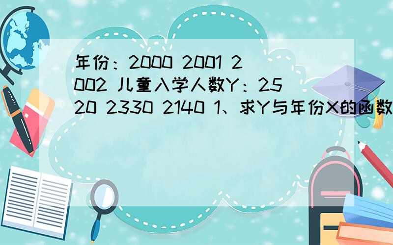 年份：2000 2001 2002 儿童入学人数Y：2520 2330 2140 1、求Y与年份X的函数关系2、预测该区哪一年入学儿童