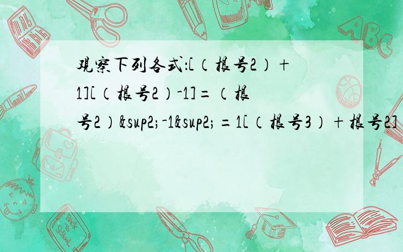 观察下列各式：[（根号2）+1][（根号2）-1]=（根号2）²-1²=1[（根号3）+根号2]（根号3 -根号2）=（根号3）²=1（根号4 +根号3）（根号4 -根号3）=（根号4）²-（根号3）²=1……（1