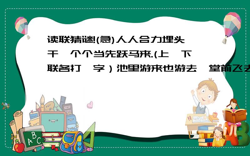 读联猜谜!(急)人人合力埋头干,个个当先跃马来.(上、下联各打一字）池里游来也游去,堂前飞去又飞回.(上、下联各打一字）半首新词一川水,一轮满月半月花.(上、下联各打一字）