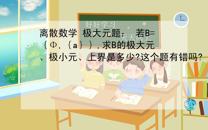 离散数学 极大元题： 若B=｛Φ,｛a｝｝,求B的极大元、极小元、上界是多少?这个题有错吗? （如果错了如何修改并写出答案,没错请直接给出答案.谢谢!）