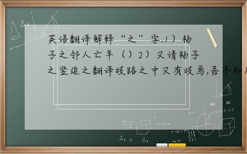 英语翻译解释“之”字.1）杨子之邻人亡羊（）2）又请杨子之竖追之翻译歧路之中又有歧焉,吾不知所之,所以反也.