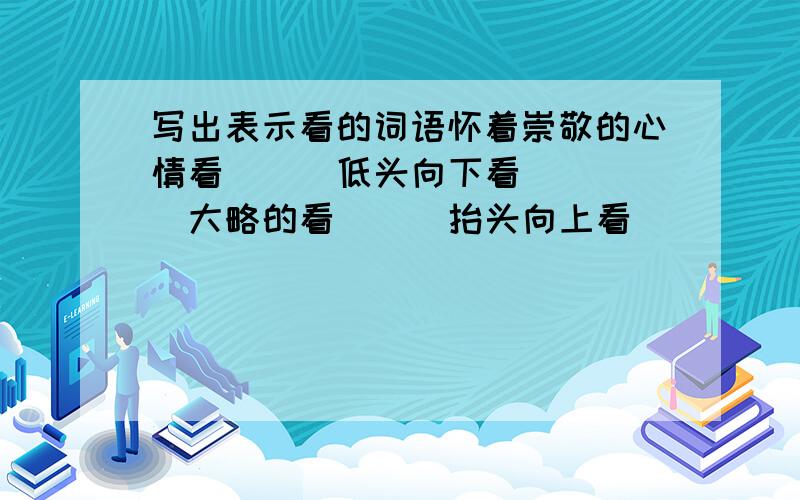 写出表示看的词语怀着崇敬的心情看 （ ）低头向下看 （ ）大略的看 （ ）抬头向上看 （ ）