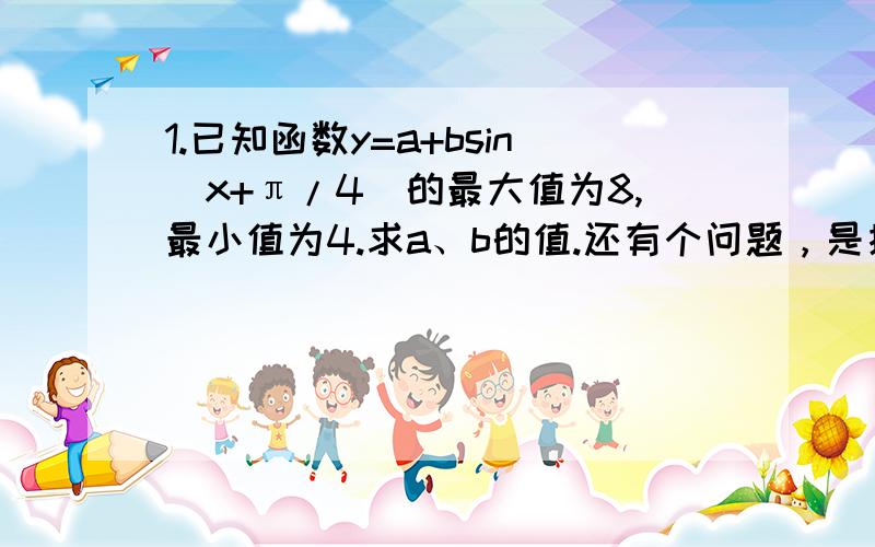 1.已知函数y=a+bsin（x+π/4）的最大值为8,最小值为4.求a、b的值.还有个问题，是接着上面那题的（2）求函数y=asin（bx-π/3）的最大值、最小值及最小正周期。