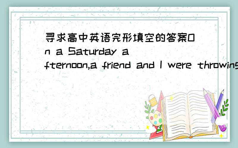 寻求高中英语完形填空的答案On a Saturday afternoon,a friend and I were throwing stones onto the roof of an old lady's house.Our game was to＿how the stones changed to missiles as they rolled to the roof's edge and shot out into the yard