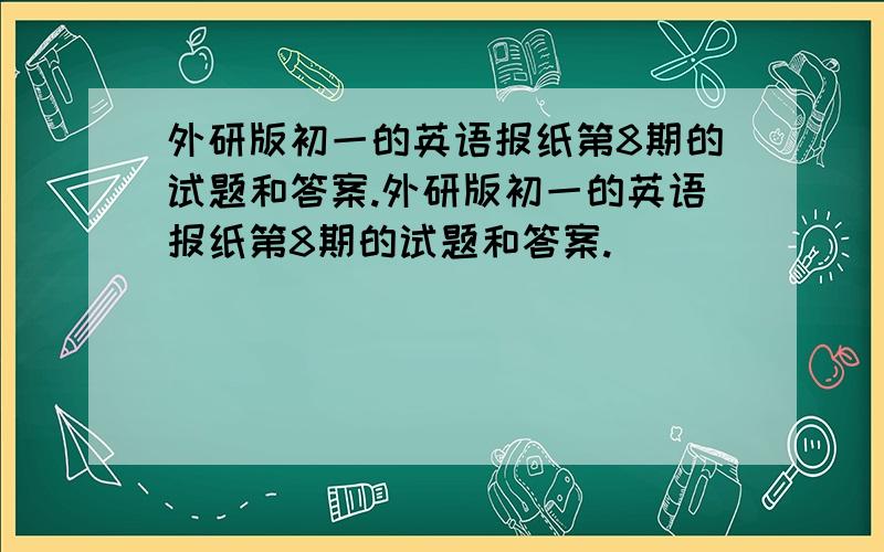 外研版初一的英语报纸第8期的试题和答案.外研版初一的英语报纸第8期的试题和答案.