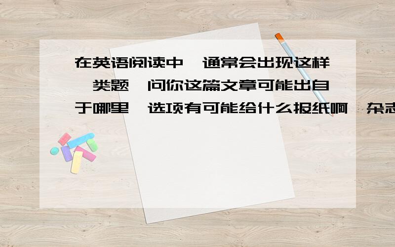 在英语阅读中,通常会出现这样一类题,问你这篇文章可能出自于哪里,选项有可能给什么报纸啊,杂志啊,...在英语阅读中,通常会出现这样一类题,问你这篇文章可能出自于哪里,选项有可能给什