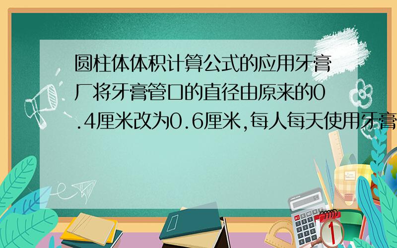 圆柱体体积计算公式的应用牙膏厂将牙膏管口的直径由原来的0.4厘米改为0.6厘米,每人每天使用牙膏的长度是2厘米,一年里,每个人大约比原来多用去多少立方厘米的牙膏?【一年按365天计算】