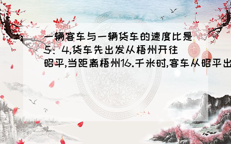 一辆客车与一辆货车的速度比是5：4,货车先出发从梧州开往昭平,当距离梧州16.千米时,客车从昭平出发开往梧州,两车相遇时货车行了全程的一半,求昭平至梧州的路程有多少千米?