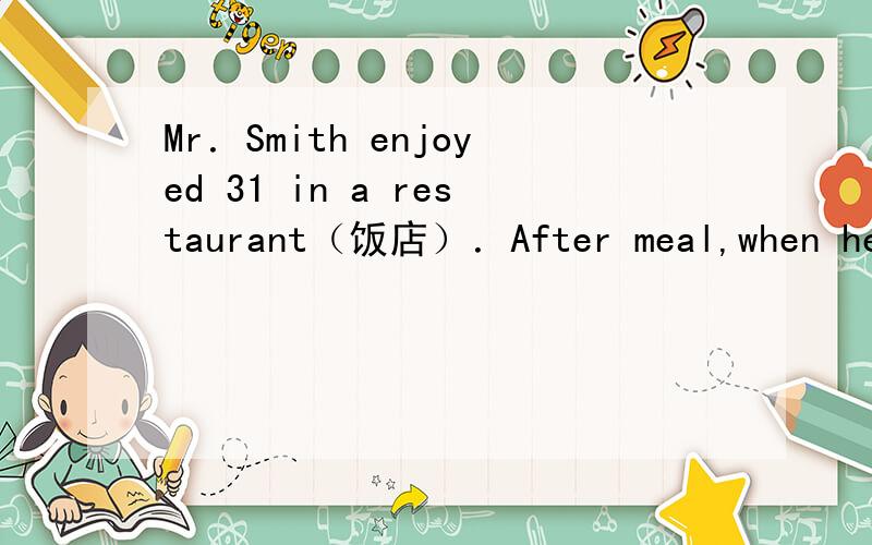 Mr．Smith enjoyed 31 in a restaurant（饭店）．After meal,when he was leaving,he couldn't 32 his bag．He had put it 33 the chair But now 34 was on the chair．He looked 35 ．Just then,a waiter came 36 and asked,“Did you have a good meal?”