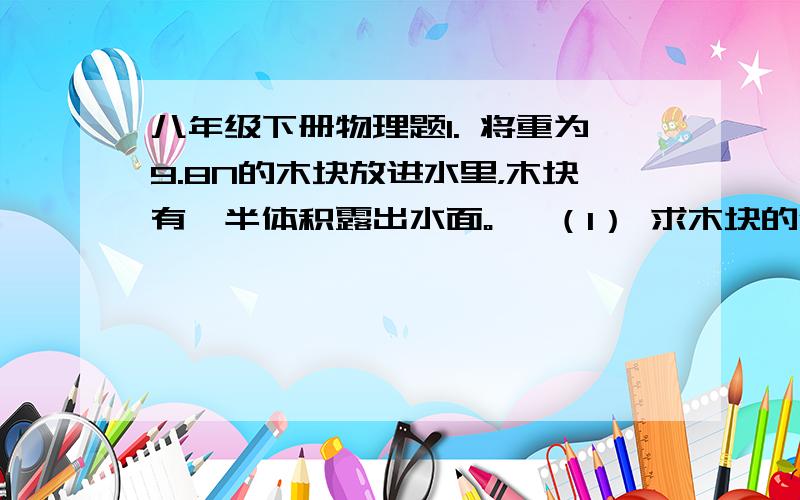 八年级下册物理题1. 将重为9.8N的木块放进水里，木块有一半体积露出水面。   （1） 求木块的体积   （2） 若在木块上放上一个铁块，恰好使木块完全浸入水中，而铁块正好在水面上， 求铁