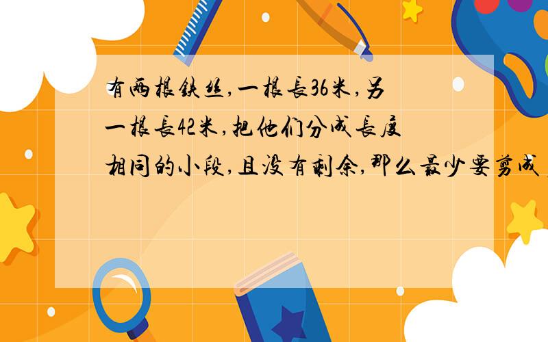 有两根铁丝,一根长36米,另一根长42米,把他们分成长度相同的小段,且没有剩余,那么最少要剪成多少段?