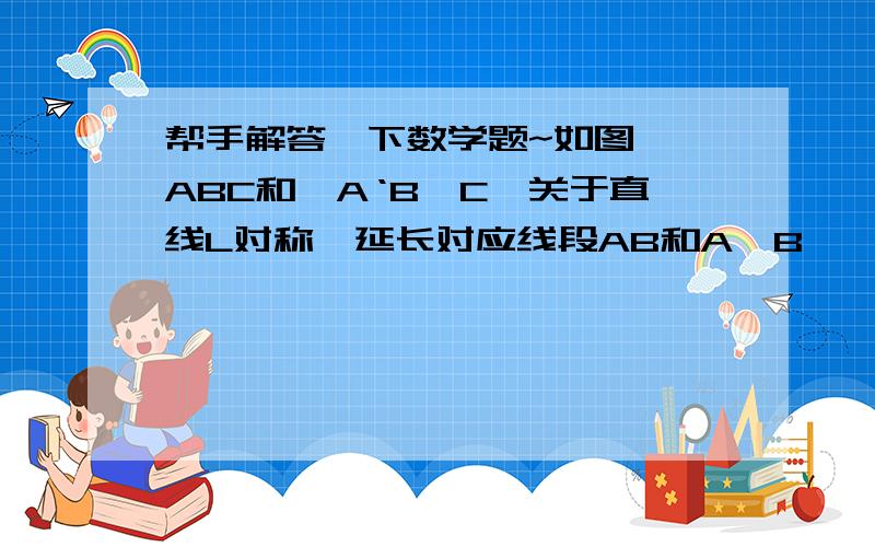 帮手解答一下数学题~如图,△ABC和△A‘B'C'关于直线L对称,延长对应线段AB和A'B',两条延长线相交吗?交点与对称轴L有什么关系?延长其他对应线段呢?再找几个成轴对称的图形观察一下,你能发现