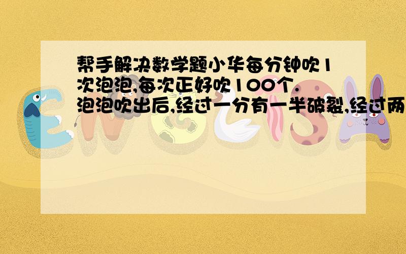 帮手解决数学题小华每分钟吹1次泡泡,每次正好吹100个.泡泡吹出后,经过一分有一半破裂,经过两分钟还有1/20没有破裂,经过两分半泡泡全部破裂.小华在第21次吹出100个新泡泡,还有几个泡泡没