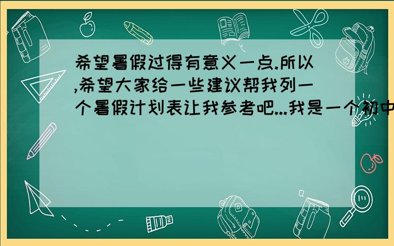 希望暑假过得有意义一点.所以,希望大家给一些建议帮我列一个暑假计划表让我参考吧...我是一个初中生的