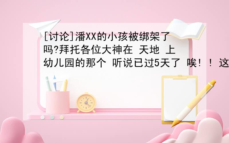 [讨论]潘XX的小孩被绑架了吗?拜托各位大神在 天地 上幼儿园的那个 听说已过5天了 唉! ! 这社会 这治安 还有近期大家小心 有一伙专偷专抢的东北人已进住浦江 公安局已对其监控