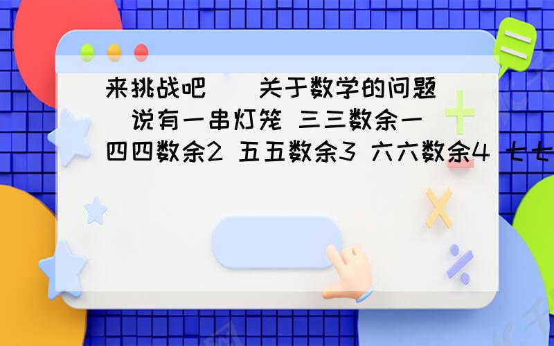 来挑战吧``关于数学的问题``说有一串灯笼 三三数余一 四四数余2 五五数余3 六六数余4 七七数余5 八八数余6 求有多少灯笼 急````