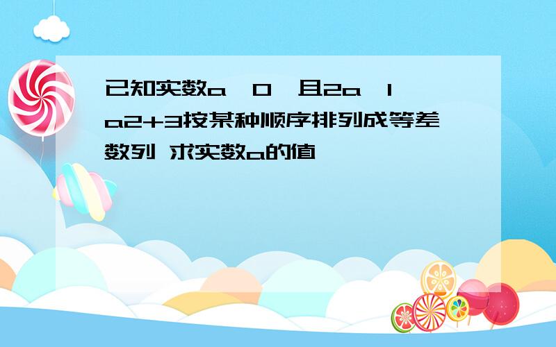 已知实数a>0,且2a,1,a2+3按某种顺序排列成等差数列 求实数a的值