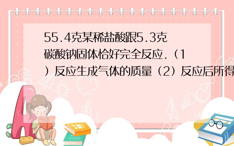 55.4克某稀盐酸跟5.3克碳酸钠固体恰好完全反应.（1）反应生成气体的质量（2）反应后所得溶液中溶质的质量分数