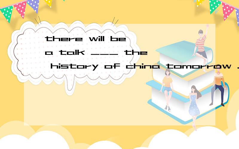 there will be a talk ___ the history of china tomorrow .a on b about