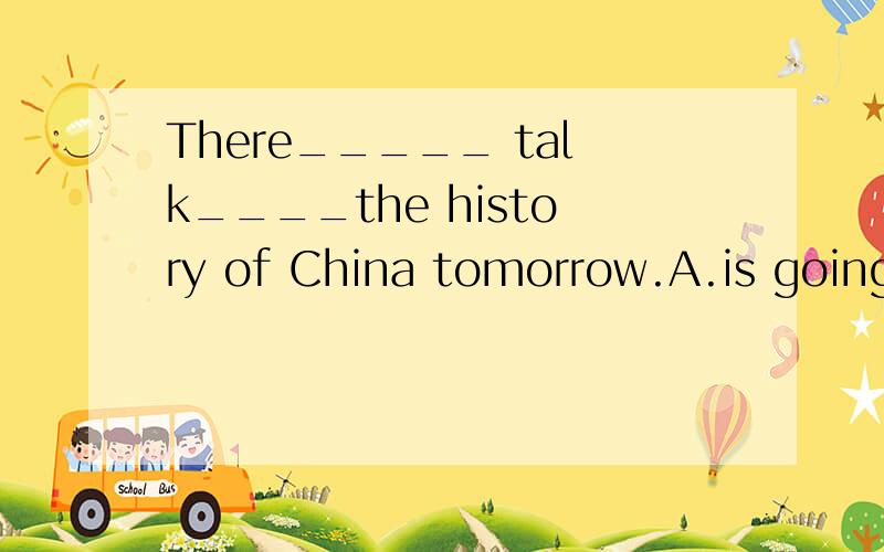 There_____ talk____the history of China tomorrow.A.is going to be;about B.will have;on C.wil have;about D.will be;on