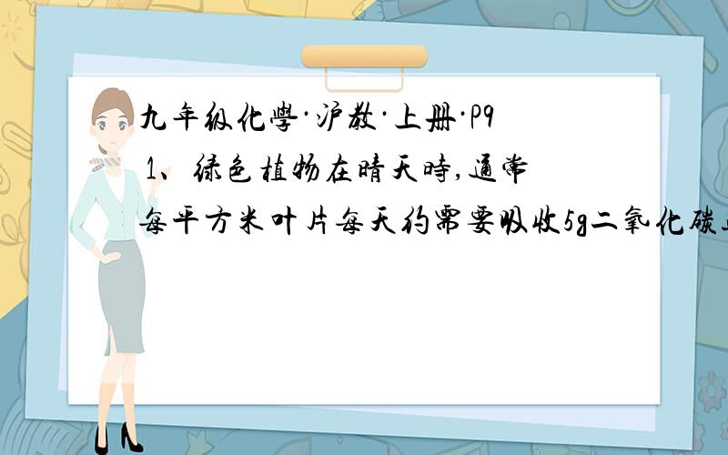 九年级化学·沪教·上册·P9 1、绿色植物在晴天时,通常每平方米叶片每天约需要吸收5g二氧化碳进行光合作九年级化学·沪教·上册·P91、绿色植物在晴天时，通常每平方米叶片每天约需要吸收